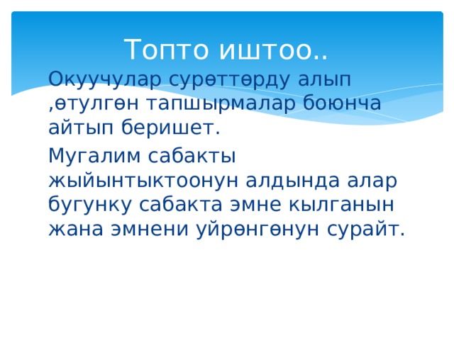 Топто иштоо.. Окуучулар сурөттөрду алып ,өтулгөн тапшырмалар боюнча айтып беришет. Мугалим сабакты жыйынтыктоонун алдында алар бугунку сабакта эмне кылганын жана эмнени уйрөнгөнун сурайт. 