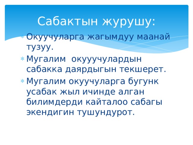 Сабактын журушу: Окуучуларга жагымдуу маанай тузуу. Мугалим окууучулардын сабакка даярдыгын текшерет. Мугалим окуучуларга бугунк усабак жыл ичинде алган билимдерди кайталоо сабагы экендигин тушундурот. 
