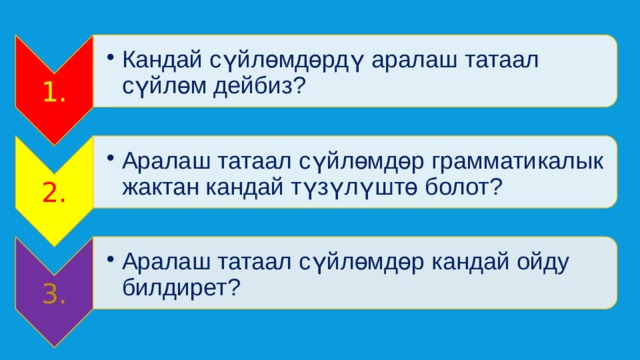 1. Кандай сүйлөмдөрдү аралаш татаал сүйлөм дейбиз? Кандай сүйлөмдөрдү аралаш татаал сүйлөм дейбиз? 2. Аралаш татаал сүйлөмдөр грамматикалык жактан кандай түзүлүштө болот? Аралаш татаал сүйлөмдөр грамматикалык жактан кандай түзүлүштө болот? 3. Аралаш татаал сүйлөмдөр кандай ойду билдирет? Аралаш татаал сүйлөмдөр кандай ойду билдирет? 