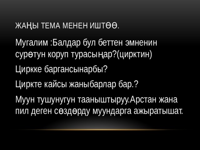 Жаңы тема менен иштөө. Мугалим :Балдар бул беттен эмненин сурөтун коруп турасыңар?(цирктин) Циркке баргансынарбы? Циркте кайсы жаныбарлар бар.? Муун тушунугун тааныштыруу.Арстан жана пил деген сөздөрду муундарга ажыратышат. 