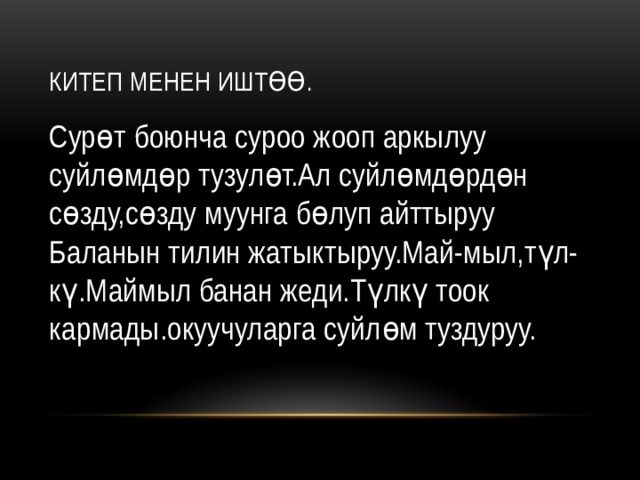 Китеп менен иштөө. Сурөт боюнча суроо жооп аркылуу суйлөмдөр тузулөт.Ал суйлөмдөрдөн сөзду,сөзду муунга бөлуп айттыруу Баланын тилин жатыктыруу.Май-мыл,түл-кү.Маймыл банан жеди.Түлкү тоок кармады.окуучуларга суйлөм туздуруу. 