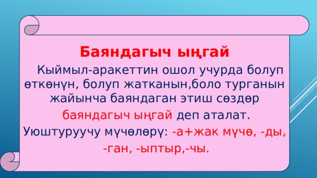Баяндагыч ыңгай  Кыймыл-аракеттин ошол учурда болуп өткөнүн, болуп жатканын,боло турганын жайынча баяндаган этиш сөздөр  баяндагыч ыңгай деп аталат. Уюштуруучу мүчөлөрү: -а+жак мүчө, -ды,  -ган, -ыптыр,-чы. 