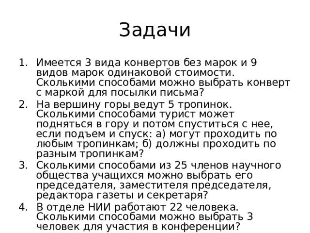 Задачи Имеется 3 вида конвертов без марок и 9 видов марок одинаковой стоимости. Сколькими способами можно выбрать конверт с маркой для посылки письма? На вершину горы ведут 5 тропинок. Сколькими способами турист может подняться в гору и потом спуститься с нее, если подъем и спуск: а) могут проходить по любым тропинкам; б) должны проходить по разным тропинкам? Сколькими способами из 25 членов научного общества учащихся можно выбрать его председателя, заместителя председателя, редактора газеты и секретаря? В отделе НИИ работают 22 человека. Сколькими способами можно выбрать 3 человек для участия в конференции? 