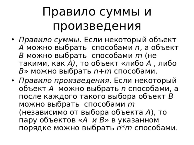 Правило суммы и произведения Правило суммы . Если некоторый объект A можно выбрать способами n , а объект B можно выбрать способами m (не такими, как A) , то объект «либо A , либо B » можно выбрать n+m способами. Правило произведения . Если некоторый объект A можно выбрать n способами, а после каждого такого выбора объект B можно выбрать способами m (независимо от выбора объекта A ), то пару объектов « A и B » в указанном порядке можно выбрать n*m способами. 