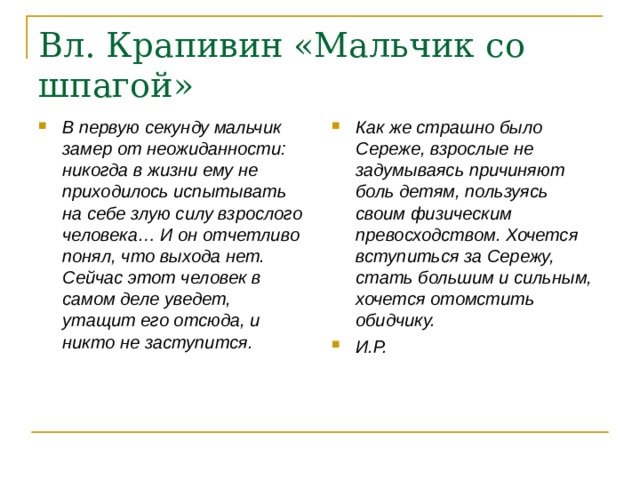 Вл. Крапивин «Мальчик со шпагой» В первую секунду мальчик замер от неожиданности: никогда в жизни ему не приходилось испытывать на себе злую силу взрослого человека… И он отчетливо понял, что выхода нет. Сейчас этот человек в самом деле уведет, утащит его отсюда, и никто не заступится. Как же страшно было Сереже, взрослые не задумываясь причиняют боль детям, пользуясь своим физическим превосходством. Хочется вступиться за Сережу, стать большим и сильным, хочется отомстить обидчику. И.Р. 