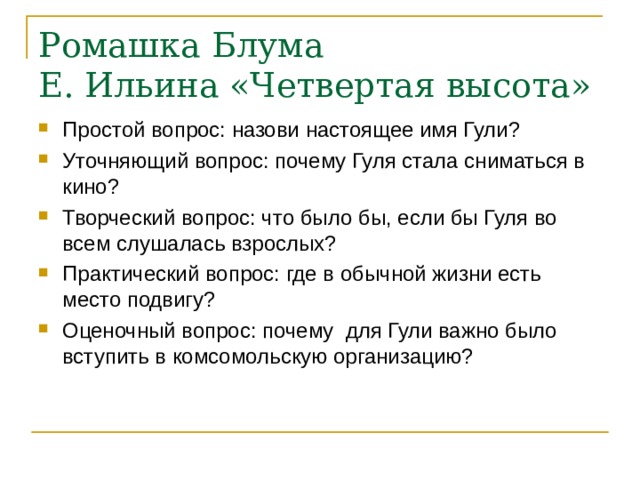 Ромашка Блума  Е. Ильина «Четвертая высота» Простой вопрос: назови настоящее имя Гули? Уточняющий вопрос: почему Гуля стала сниматься в кино? Творческий вопрос: что было бы, если бы Гуля во всем слушалась взрослых? Практический вопрос: где в обычной жизни есть место подвигу? Оценочный вопрос: почему для Гули важно было вступить в комсомольскую организацию?  
