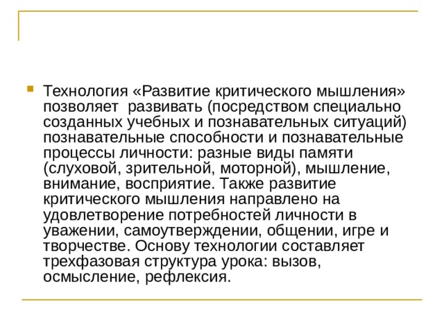 Технология «Развитие критического мышления» позволяет развивать (посредством специально созданных учебных и познавательных ситуаций) познавательные способности и познавательные процессы личности: разные виды памяти (слуховой, зрительной, моторной), мышление, внимание, восприятие. Также развитие критического мышления направлено на удовлетворение потребностей личности в уважении, самоутверждении, общении, игре и творчестве. Основу технологии составляет трехфазовая структура урока: вызов, осмысление, рефлексия. 