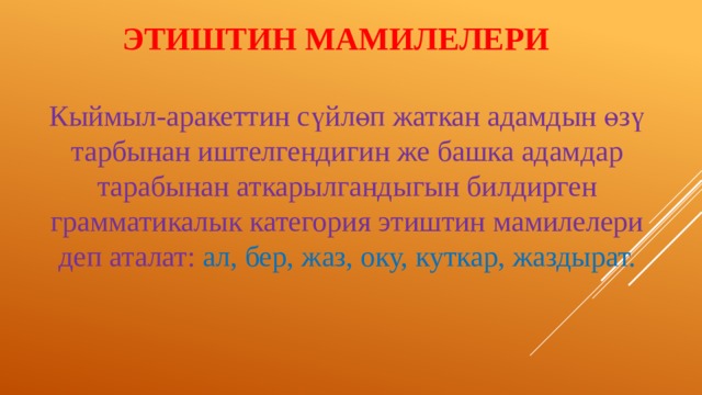 ЭТИШТИН МАМИЛЕЛЕРИ Кыймыл-аракеттин сүйлөп жаткан адамдын өзү тарбынан иштелгендигин же башка адамдар тарабынан аткарылгандыгын билдирген грамматикалык категория этиштин мамилелери деп аталат: ал, бер, жаз, оку, куткар, жаздырат. 