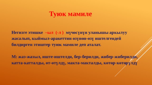 Туюк мамиле Негизге этишке –ыл (-л ) мүчөсүнүн уланышы аркылуу жасалып, кыймыл-аракеттин өзүнөн-өзү иштелгендей билдирген этиштер туюк мамиле деп аталат.   М: жаз-жазыл, иште-иштелди, бер-берилди, жибер-жиберилди, катта-катталды, өт-өтүлдү, макта-макталды, көтөр-көтөрүлдү 