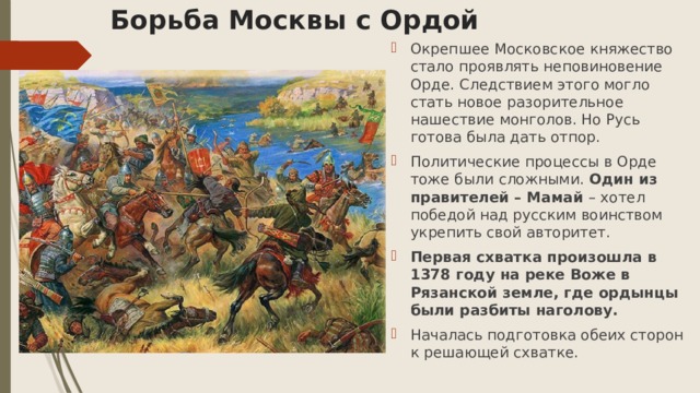 Борьба Москвы с Ордой Окрепшее Московское княжество стало проявлять неповиновение Орде. Следствием этого могло стать новое разорительное нашествие монголов. Но Русь готова была дать отпор. Политические процессы в Орде тоже были сложными. Один из правителей – Мамай – хотел победой над русским воинством укрепить свой авторитет. Первая схватка произошла в 1378 году на реке Воже в Рязанской земле, где ордынцы были разбиты наголову. Началась подготовка обеих сторон к решающей схватке. 