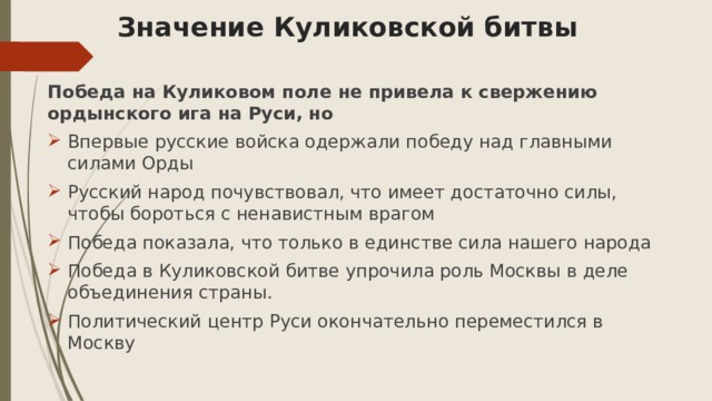 Значение Куликовской битвы Победа на Куликовом поле не привела к свержению ордынского ига на Руси, но Впервые русские войска одержали победу над главными силами Орды Русский народ почувствовал, что имеет достаточно силы, чтобы бороться с ненавистным врагом Победа показала, что только в единстве сила нашего народа Победа в Куликовской битве упрочила роль Москвы в деле объединения страны. Политический центр Руси окончательно переместился в Москву 
