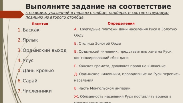 Выполните задание на соответствие  к позиции, указанной в первом столбце, подберите соответствующую позицию из второго столбца Определения Понятия А. Ежегодные платежи дани населения Руси в Золотую Орду Б. Столица Золотой Орды Баскак Ярлык Ордынский выход Улус Дань кровью Сарай Численники В. Ордынский чиновник, представитель хана на Руси, контролировавший сбор дани Г. Ханская грамота, дававшая право на княжение Д. Ордынские чиновники, проводившие на Руси перепись населения Е. Часть Монгольской империи Ж. Обязанность населения Руси поставлять воинов в монгольскую армию 