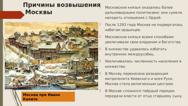 Причины возвышения  Москвы Московские князья оказались более дальновидными политиками: они сумели наладить отношения с Ордой. После 1293 года Москва не подвергалась набегам ордынцев. Московские князья всеми способами увеличивали свои владения и богатства. В княжестве удавалось избегать внутренних междоусобиц. Увеличивалась численность населения в княжестве. В Москву перенесена резиденция митрополита Киевского и всея Руси, Москва стала религиозным центром. В Москве сложился твёрдый порядок передачи власти от отца старшему сыну. Москва при Иване Калите 