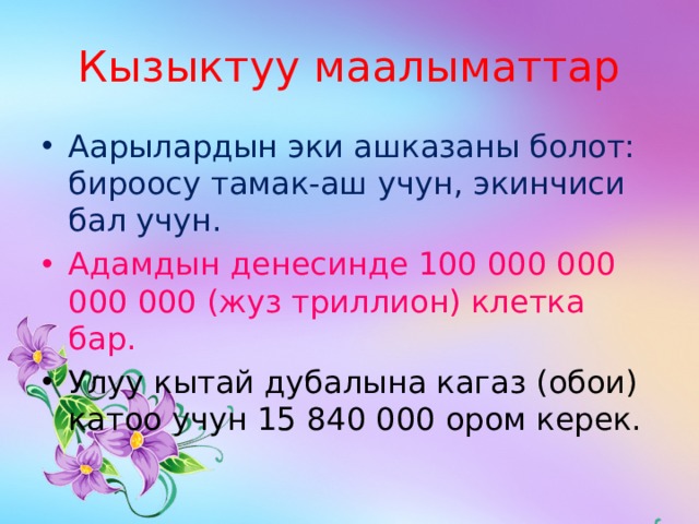 Кызыктуу маалыматтар Аарылардын эки ашказаны болот: бироосу тамак-аш учун, экинчиси бал учун. Адамдын денесинде 100 000 000 000 000 (жуз триллион) клетка бар. Улуу кытай дубалына кагаз (обои) катоо учун 15 840 000 ором керек. 