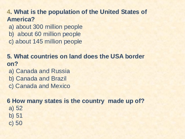 4 . What is the population of the United States of America?  a) about 300 million people  b) about 60 million people  c) about 145 million people 5. What countries on land does the USA border on?  a) Canada and Russia  b) Canada and Brazil  c) Canada and Mexico 6 How many states is the country made up of?  a) 52  b) 51  c) 50         T  