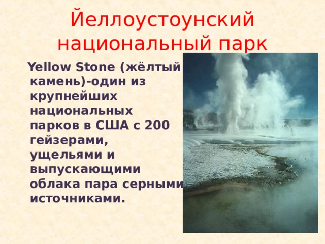 Йеллоустоунский национальный парк  Yellow Stone ( жёлтый камень)-один из крупнейших национальных парков в США с 200 гейзерами, ущельями и выпускающими облака пара серными источниками. 