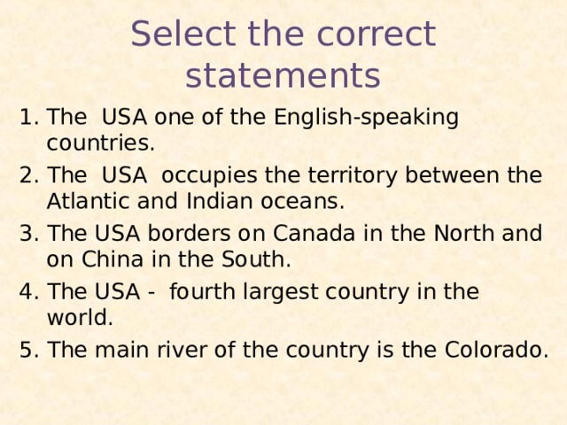 Select the correct statements The USA one of the English-speaking countries. 2. The USA occupies the territory between the Atlantic and Indian oceans. 3. The USA borders on Canada in the North and on China in the South. 4. The USA - fourth largest country in the world. 5. The main river of the country is the Colorado. 