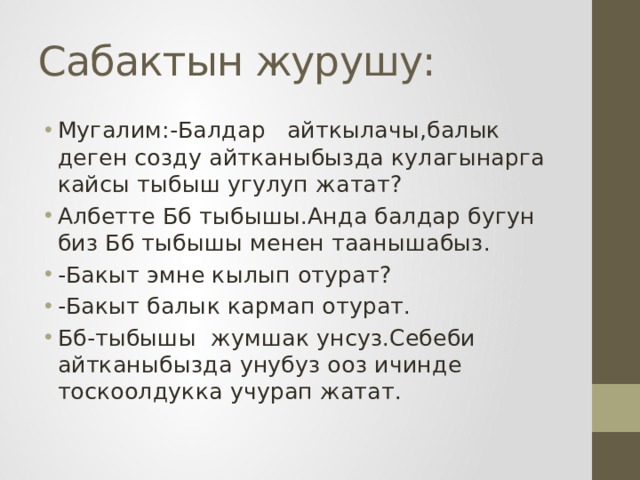 Сабактын журушу: Мугалим:-Балдар айткылачы,балык деген созду айтканыбызда кулагынарга кайсы тыбыш угулуп жатат? Албетте Бб тыбышы.Анда балдар бугун биз Бб тыбышы менен таанышабыз. -Бакыт эмне кылып отурат? -Бакыт балык кармап отурат. Бб-тыбышы жумшак унсуз.Себеби айтканыбызда унубуз ооз ичинде тоскоолдукка учурап жатат. 