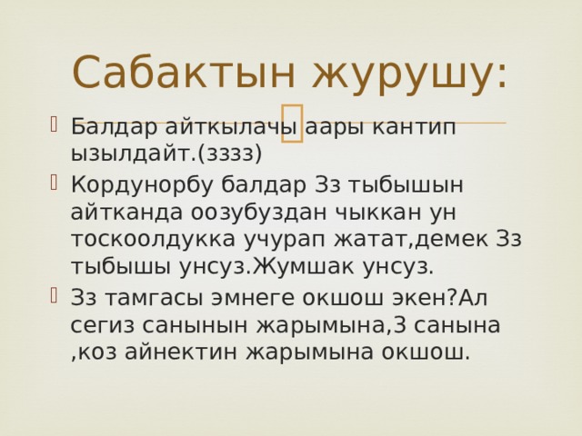 Сабактын журушу: Балдар айткылачы аары кантип ызылдайт.(зззз) Кордунорбу балдар Зз тыбышын айтканда оозубуздан чыккан ун тоскоолдукка учурап жатат,демек Зз тыбышы унсуз.Жумшак унсуз. Зз тамгасы эмнеге окшош экен?Ал сегиз санынын жарымына,3 санына ,коз айнектин жарымына окшош. 