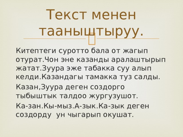 Текст менен тааныштыруу. Китептеги суротто бала от жагып отурат.Чон эне казанды аралаштырып жатат.Зуура эже табакка суу алып келди.Казандагы тамакка туз салды. Казан,Зуура деген создорго тыбыштык талдоо жургузушот. Ка-зан.Кы-мыз.А-зык.Ка-зык деген создорду ун чыгарып окушат. 