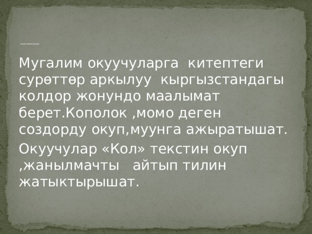              Китеп менен иштөө. Мугалим окуучуларга китептеги сурөттөр аркылуу кыргызстандагы колдор жонундо маалымат берет.Кополок ,момо деген создорду окуп,муунга ажыратышат. Окуучулар «Кол» текстин окуп ,жанылмачты айтып тилин жатыктырышат. 
