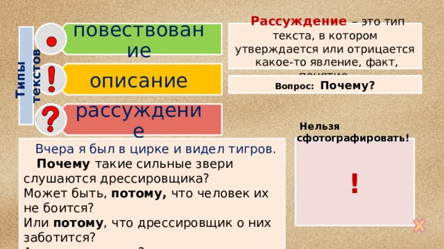 повествование описание рассуждение Типы  текстов  Рассуждение  – это тип текста, в котором утверждается или отрицается какое-то явление, факт, понятие. Вопрос: Почему?  Нельзя сфотографировать! !  Вчера я был в цирке и видел тигров.  Почему такие сильные звери слушаются дрессировщика? Может быть, потому, что человек их не боится? Или потому , что дрессировщик о них заботится? А вы как думаете? 