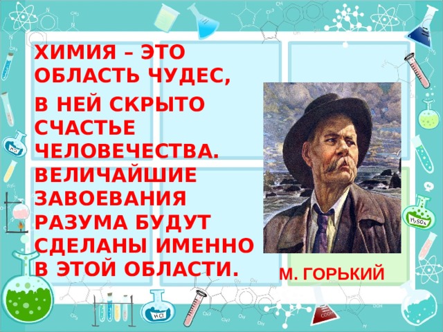 ХИМИЯ – ЭТО ОБЛАСТЬ ЧУДЕС, В НЕЙ СКРЫТО СЧАСТЬЕ ЧЕЛОВЕЧЕСТВА. ВЕЛИЧАЙШИЕ ЗАВОЕВАНИЯ РАЗУМА БУДУТ СДЕЛАНЫ ИМЕННО В ЭТОЙ ОБЛАСТИ. М. ГОРЬКИЙ 