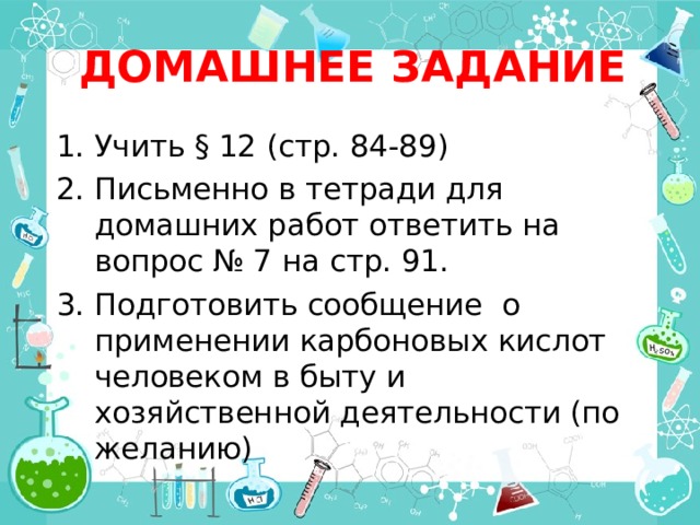 ДОМАШНЕЕ ЗАДАНИЕ Учить § 12 (стр. 84-89) Письменно в тетради для домашних работ ответить на вопрос № 7 на стр. 91. Подготовить сообщение о применении карбоновых кислот человеком в быту и хозяйственной деятельности (по желанию) 