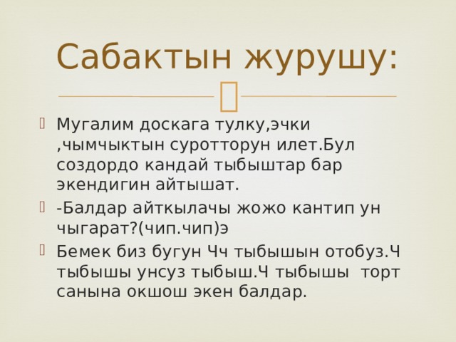 Сабактын журушу: Мугалим доскага тулку,эчки ,чымчыктын суротторун илет.Бул создордо кандай тыбыштар бар экендигин айтышат. -Балдар айткылачы жожо кантип ун чыгарат?(чип.чип)э Бемек биз бугун Чч тыбышын отобуз.Ч тыбышы унсуз тыбыш.Ч тыбышы торт санына окшош экен балдар. 