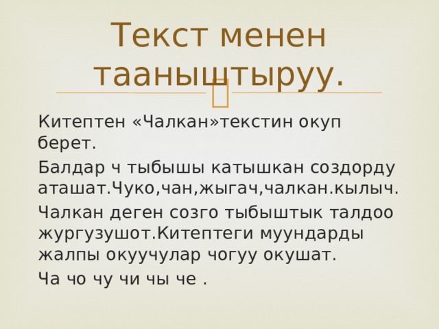 Текст менен тааныштыруу. Китептен «Чалкан»текстин окуп берет. Балдар ч тыбышы катышкан создорду аташат.Чуко,чан,жыгач,чалкан.кылыч. Чалкан деген созго тыбыштык талдоо жургузушот.Китептеги муундарды жалпы окуучулар чогуу окушат. Ча чо чу чи чы че . 