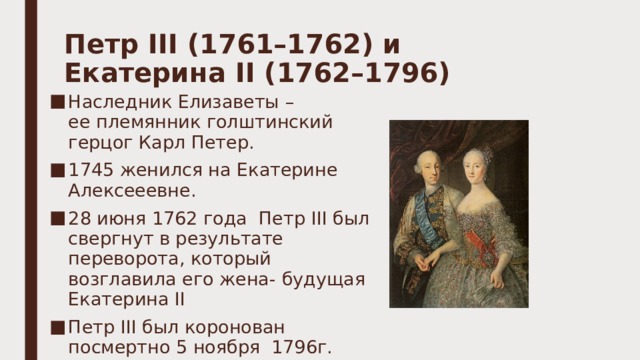 Петр III (1761–1762) и Екатерина II (1762–1796)   Наследник Елизаветы – ее племянник голштинский герцог Карл Петер. 1745 женился на Екатерине Алексееевне. 28 июня 1762 года  Петр III был свергнут в результате переворота, который возглавила его жена - будущая Екатерина II Петр III был коронован посмертно 5 ноября  1796г. 