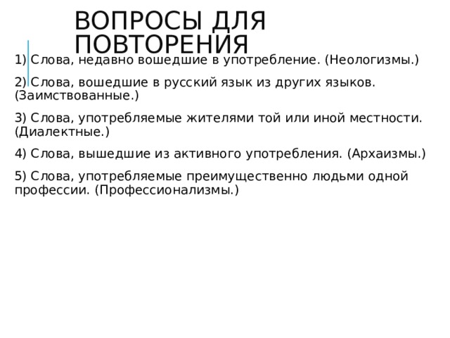 ВОПРОСЫ ДЛЯ ПОВТОРЕНИЯ 1) Слова, недавно вошедшие в употребление. (Неологизмы.) 2) Слова, вошедшие в русский язык из других языков. (Заимствованные.) 3) Слова, употребляемые жителями той или иной местности. (Диалектные.) 4) Слова, вышедшие из активного употребления. (Архаизмы.) 5) Слова, употребляемые преимущественно людьми одной профессии. (Профессионализмы.)  