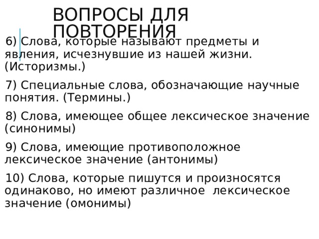 ВОПРОСЫ ДЛЯ ПОВТОРЕНИЯ 6) Слова, которые называют предметы и явления, исчезнувшие из нашей жизни. (Историзмы.) 7) Специальные слова, обозначающие научные понятия. (Термины.) 8) Слова, имеющее общее лексическое значение (синонимы) 9) Слова, имеющие противоположное лексическое значение (антонимы) 10) Слова, которые пишутся и произносятся одинаково, но имеют различное лексическое значение (омонимы)   