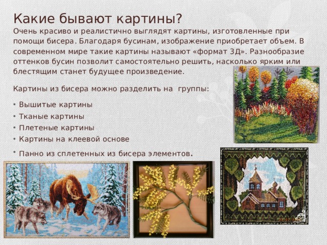 Какие бывают картины? Очень красиво и реалистично выглядят картины, изготовленные при помощи бисера. Благодаря бусинам, изображение приобретает объем. В современном мире такие картины называют «формат 3Д». Разнообразие оттенков бусин позволит самостоятельно решить, насколько ярким или блестящим станет будущее произведение. Картины из бисера можно разделить на группы: Вышитые картины Тканые картины Плетеные картины Картины на клеевой основе Панно из сплетенных из бисера элементов . 