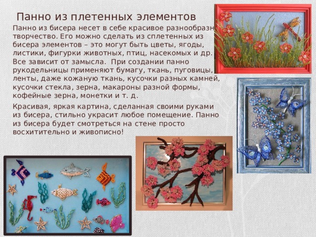  Панно из плетенных элементов Панно из бисера несет в себе красивое разнообразное творчество. Его можно сделать из сплетенных из бисера элементов – это могут быть цветы, ягоды, листики, фигурки животных, птиц, насекомых и др. Все зависит от замысла. При создании панно рукодельницы применяют бумагу, ткань, пуговицы, ленты, даже кожаную ткань, кусочки разных камней, кусочки стекла, зерна, макароны разной формы, кофейные зерна, монетки и т. д. Красивая, яркая картина, сделанная своими руками из бисера, стильно украсит любое помещение. Панно из бисера будет смотреться на стене просто восхитительно и живописно! 
