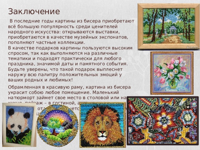 Заключение  В последние годы картины из бисера приобретают всё большую популярность среди ценителей народного искусства: открываются выставки, приобретаются в качестве музейных экспонатов, пополняют частные коллекции.  В качестве подарков картины пользуются высоким спросом, так как выполняются на различные тематики и подходят практически для любого праздника, значимой даты и памятного события. Будьте уверены, что такой подарок выплеснет наружу всю палитру положительных эмоций у ваших родных и любимых! Обрамленная в красивую раму, картина из бисера украсит собою любое помещение. Маленький натюрморт займет свое место в столовой или на кухне, пейзаж – в гостиной, а загадочная абстракция отлично впишется в строгий интерьер офиса или кабинет. 