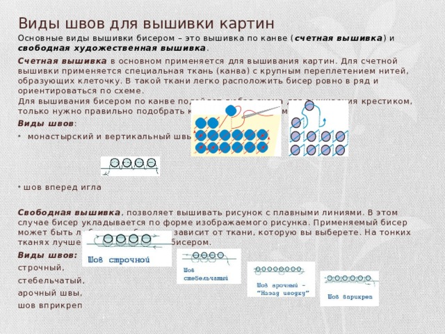 Виды швов для вышивки картин Основные виды вышивки бисером – это вышивка по канве ( счетная вышивка ) и свободная художественная вышивка . Счетная вышивка в основном применяется для вышивания картин. Для счетной вышивки применяется специальная ткань (канва) с крупным переплетением нитей, образующих клеточку. В такой ткани легко расположить бисер ровно в ряд и ориентироваться по схеме.  Для вышивания бисером по канве подойдет любая схема для вышивания крестиком, только нужно правильно подобрать калибр бисера и размер канвы. Виды швов : монастырский и вертикальный швы, шов вперед игла  Свободная вышивка , позволяет вышивать рисунок с плавными линиями. В этом случае бисер укладывается по форме изображаемого рисунка. Применяемый бисер может быть любого калибра, все зависит от ткани, которую вы выберете. На тонких тканях лучше вышивать мелким бисером. Виды швов:  строчный, стебельчатый, арочный швы, шов вприкреп   