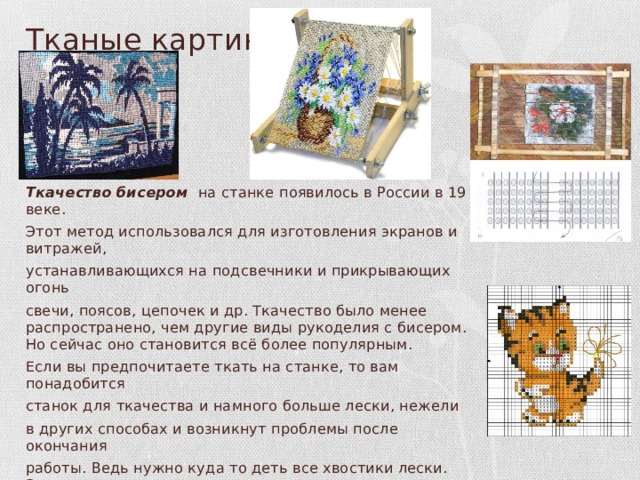 Тканые картины Ткачество  бисером на станке появилось в России в 19 веке. Этот метод использовался для изготовления экранов и витражей, устанавливающихся на подсвечники и прикрывающих огонь свечи, поясов, цепочек и др. Ткачество было менее распространено, чем другие виды рукоделия с бисером. Но сейчас оно становится всё более популярным. Если вы предпочитаете ткать на станке, то вам понадобится станок для ткачества и намного больше лески, нежели в других способах и возникнут проблемы после окончания работы. Ведь нужно куда то деть все хвостики лески. Зато простота плетения и легкость нахождения схем, несомненные плюсы ткачества. Для того, чтобы соткать картину можно использовать практически любую схему, даже для вышивки крестиком. 