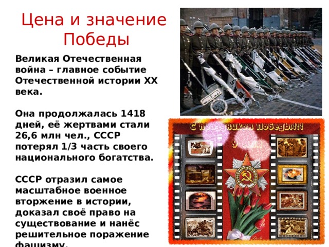 Цена и значение  Победы Великая Отечественная война – главное событие Отечественной истории XX века.  Она продолжалась 1418 дней, её жертвами стали 26,6 млн чел., СССР потерял 1/3 часть своего национального богатства.  СССР отразил самое масштабное военное вторжение в истории, доказал своё право на существование и нанёс решительное поражение фашизму. 
