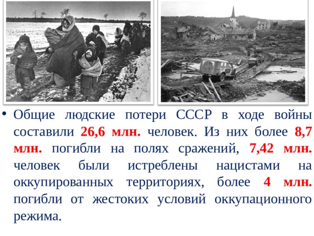 Общие людские потери СССР в ходе войны составили 26,6 млн. человек. Из них более 8,7 млн.  погибли на полях сражений, 7,42 млн. человек были истреблены нацистами на оккупированных территориях, более 4 млн. погибли от жестоких условий оккупационного режима. 