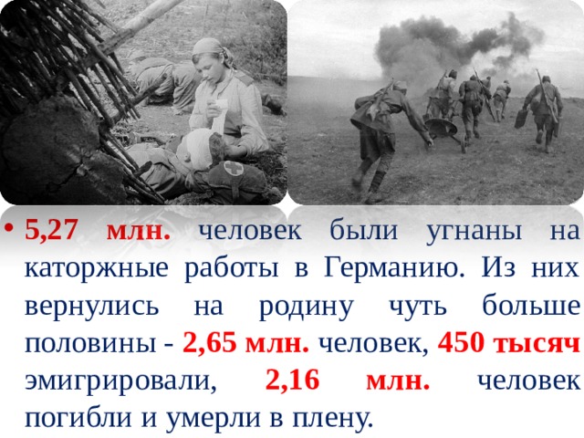 5,27 млн. человек были угнаны на каторжные работы в Германию. Из них вернулись на родину чуть больше половины - 2,65 млн. человек, 450 тысяч  эмигрировали, 2,16 млн.  человек погибли и умерли в плену. 