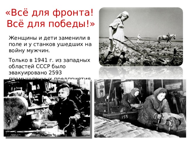 «Всё для фронта! Всё для победы!» Женщины и дети заменили в поле и у станков ушедших на войну мужчин. Только в 1941 г. из западных областей СССР было эвакуировано 2593 промышленных предприятия. 