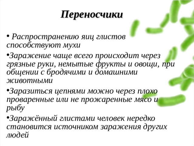 Переносчики    Распространению яиц глистов способствуют мухи Заражение чаще всего происходит через грязные руки, немытые фрукты и овощи, при общении с бродячими и домашними животными Заразиться цепнями можно через плохо проваренные или не прожаренные мясо и рыбу Заражённый глистами человек нередко становится источником заражения других людей 