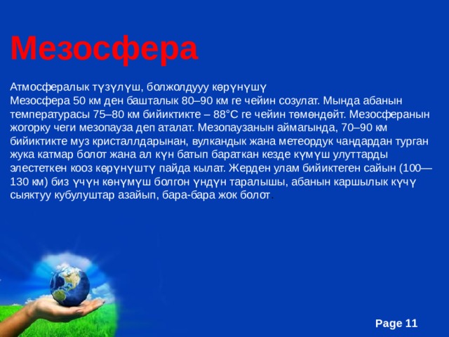 Мезосфера Атмосфералык түзүлүш, болжолдууу көрүнүшү Мезосфера 50 км ден башталык 80–90 км ге чейин созулат. Мында абанын температурасы 75–80 км бийиктикте – 88°С ге чейин төмөндөйт. Мезосферанын жогорку чеги мезопауза деп аталат. Мезопаузанын аймагында, 70–90 км бийиктикте муз кристаллдарынан, вулкандык жана метеордук чаңдардан турган жука катмар болот жана ал күн батып бараткан кезде күмүш улуттарды элестеткен кооз көрүнүштү пайда кылат. Жерден улам бийиктеген сайын (100—130 км) биз үчүн көнүмүш болгон үндүн таралышы, абанын каршылык күчү сыяктуу кубулуштар азайып, бара-бара жок болот . 