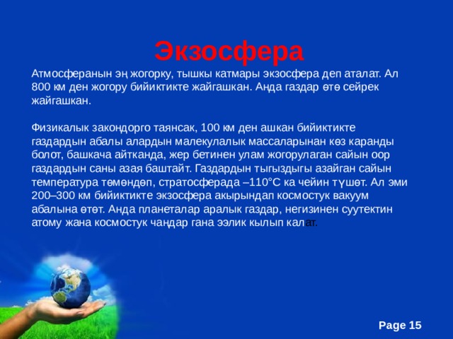  Экзосфера Атмосферанын эң жогорку, тышкы катмары экзосфера деп аталат. Ал 800 км ден жогору бийиктикте жайгашкан. Анда газдар өтө сейрек жайгашкан. Физикалык закондорго таянсак, 100 км ден ашкан бийиктикте газдардын абалы алардын малекулалык массаларынан көз каранды болот, башкача айтканда, жер бетинен улам жогорулаган сайын оор газдардын саны азая баштайт. Газдардын тыгыздыгы азайган сайын температура төмөндөп, стратосферада –110°С ка чейин түшөт. Ал эми 200–300 км бийиктикте экзосфера акырындап космостук вакуум абалына өтөт. Анда планеталар аралык газдар, негизинен суутектин атому жана космостук чаңдар гана ээлик кылып кал ат. 