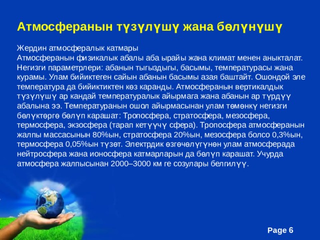 Атмосферанын түзүлүшү жана бөлүнүшү Жердин атмосфералык катмары Атмосферанын физикалык абалы аба ырайы жана климат менен аныкталат. Негизги параметрлери: абанын тыгыздыгы, басымы, температурасы жана курамы. Улам бийиктеген сайын абанын басымы азая баштайт. Ошондой эле температура да бийиктиктен көз каранды. Атмосферанын вертикалдык түзүлүшү ар кандай температуралык айырмага жана абанын ар түрдүү абалына ээ. Температуранын ошол айырмасынан улам төмөнкү негизги бөлүктөргө бөлүп карашат: Тропосфера, стратосфера, мезосфера, термосфера, экзосфера (тарап кетүүчү сфера). Тропосфера атмосферанын жалпы массасынын 80%ын, стратосфера 20%ын, мезосфера болсо 0,3%ын, термосфера 0,05%ын түзөт. Электрдик өзгөчөлүгүнөн улам атмосферада нейтросфера жана ионосфера катмарларын да бөлүп карашат. Учурда атмосфера жалпысынан 2000–3000 км ге созулары белгилүү. 