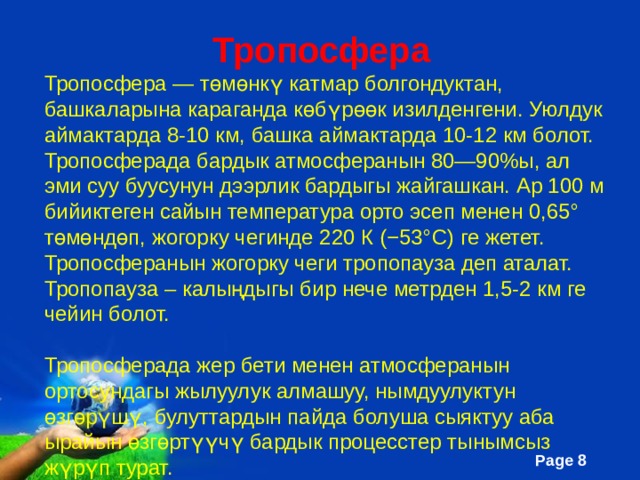  Тропосфера Тропосфера — төмөнкү катмар болгондуктан, башкаларына караганда көбүрөөк изилденгени. Уюлдук аймактарда 8-10 км, башка аймактарда 10-12 км болот. Тропосферада бардык атмосферанын 80—90%ы, ал эми суу буусунун дээрлик бардыгы жайгашкан. Ар 100 м бийиктеген сайын температура орто эсеп менен 0,65° төмөндөп, жогорку чегинде 220 К (−53° C) ге жетет. Тропосферанын жогорку чеги тропопауза деп аталат. Тропопауза – калыңдыгы бир нече метрден 1,5-2 км ге чейин болот. Тропосферада жер бети менен атмосферанын ортосундагы жылуулук алмашуу, нымдуулуктун өзгөрүшү, булуттардын пайда болуша сыяктуу аба ырайын өзгөртүүчү бардык процесстер тынымсыз жүрүп турат. 