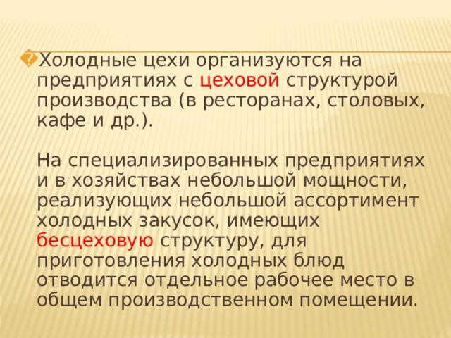 Холодные цехи организуются на предприятиях с цеховой структурой производства (в ресторанах, столовых, кафе и др.).   На специализированных предприятиях и в хозяйствах небольшой мощности, реализующих небольшой ассортимент холодных закусок, имеющих бесцеховую структуру, для приготовления холодных блюд отводится отдельное рабочее место в общем производственном помещении.   
