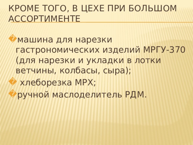 КРОМЕ ТОГО, В ЦЕХЕ ПРИ БОЛЬШОМ АССОРТИМЕНТЕ   машина для нарезки гастрономических изделий МРГУ-370 (для нарезки и укладки в лотки ветчины, колбасы, сыра);  хлеборезка МРХ; ручной маслоделитель РДМ. 