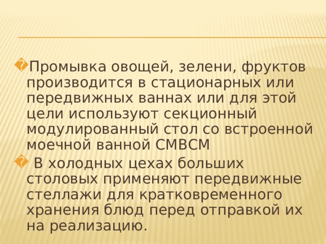 Промывка овощей, зелени, фруктов производится в стационарных или передвижных ваннах или для этой цели используют секционный модулированный стол со встроенной моечной ванной СМВСМ  В холодных цехах больших столовых применяют передвижные стеллажи для кратковременного хранения блюд перед отправкой их на реализацию. 